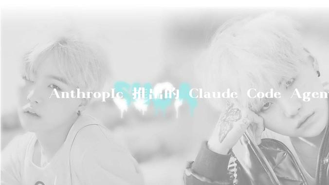 Anthropic 推出的 Claude Code Agent 有哪些亮点值得关注？